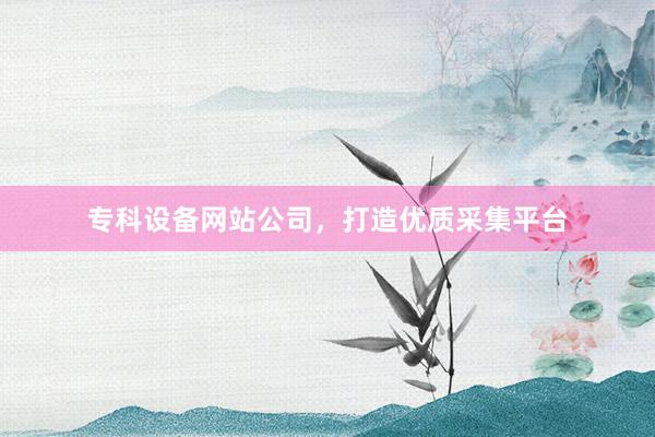 专科设备网站公司,打造优质采集平台